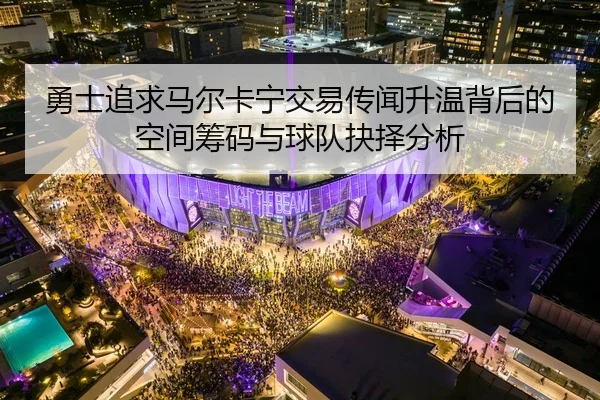 勇士追求马尔卡宁交易传闻升温背后的空间筹码与球队抉择分析
