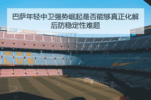 巴萨年轻中卫强势崛起是否能够真正化解后防稳定性难题