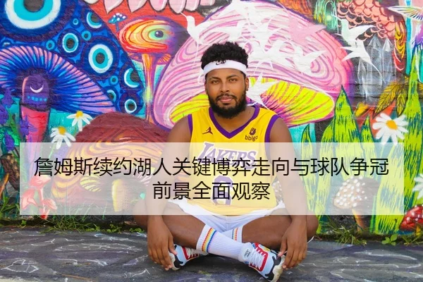 詹姆斯续约湖人关键博弈走向与球队争冠前景全面观察