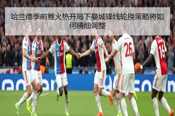 哈兰德季前赛火热开局下曼城锋线轮换策略将如何精细调整
