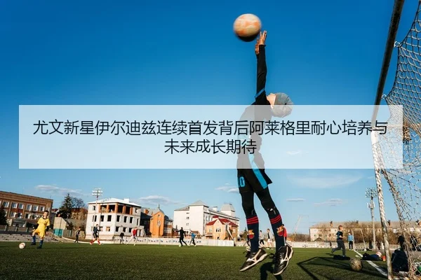尤文新星伊尔迪兹连续首发背后阿莱格里耐心培养与未来成长期待