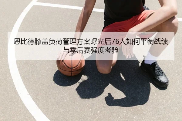 恩比德膝盖负荷管理方案曝光后76人如何平衡战绩与季后赛强度考验